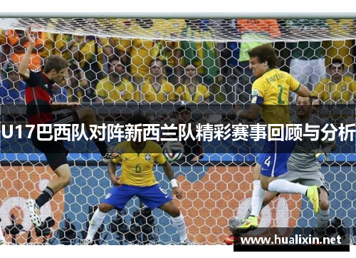 U17巴西队对阵新西兰队精彩赛事回顾与分析