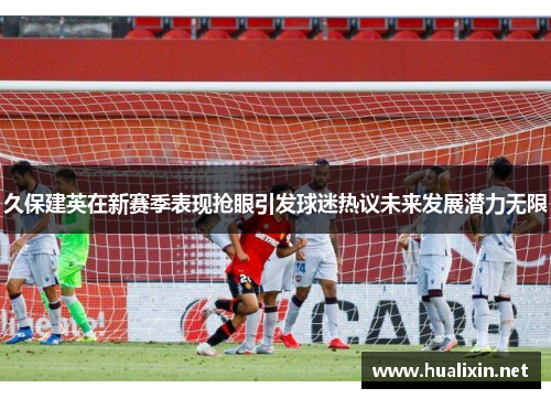 久保建英在新赛季表现抢眼引发球迷热议未来发展潜力无限